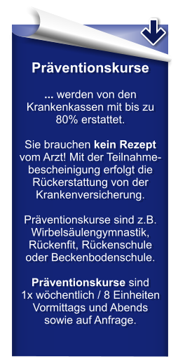 Präventionskurse  ... werden von den Krankenkassen mit bis zu 80% erstattet.  Sie brauchen kein Rezept vom Arzt! Mit der Teilnahme-bescheinigung erfolgt die Rückerstattung von der Krankenversicherung.  Präventionskurse sind z.B. Wirbelsäulengymnastik, Rückenfit, Rückenschule oder Beckenbodenschule.  Präventionskurse sind  1x wöchentlich / 8 Einheiten Vormittags und Abends sowie auf Anfrage.