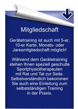 Mitgliedschaft  Gerätetraining ist auch mit 5-er, 10-er Karte, Monats- oder Jaresmitgliedschaft möglich!  Während dem Gerätetraining stehen Ihnen speziell geschulte Sportphysiotherapeuten  mit Rat und Tat zur Seite.  Selbstverständlich bekommen Sie auch eine Einleitung zum selbstständigen Training  in der Praxis.